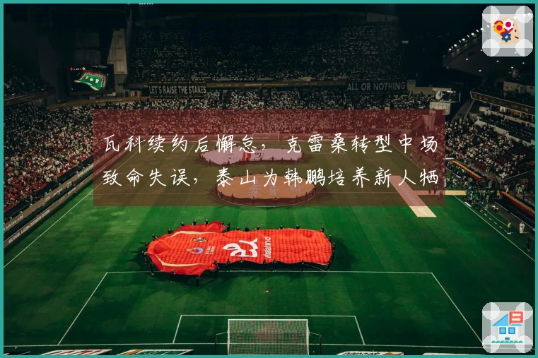 瓦科续约后懈怠，克雷桑转型中场致命失误，泰山为韩鹏培养新人牺牲成绩