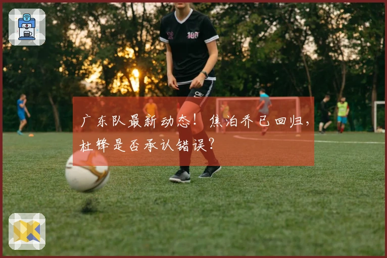 广东队最新动态！焦泊乔已回归，杜锋是否承认错误？