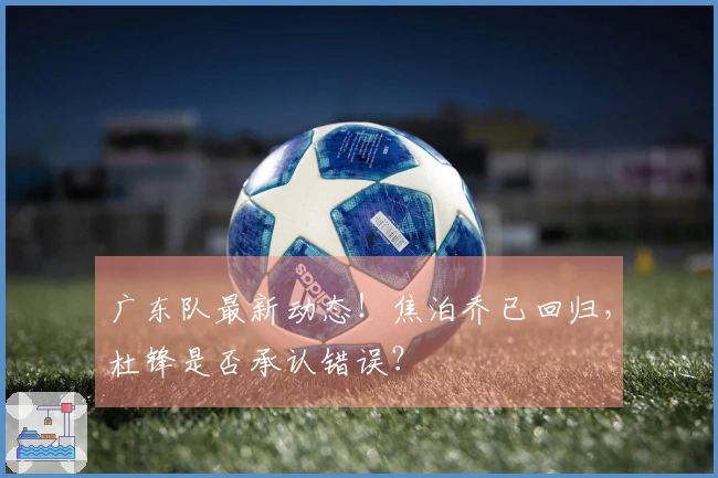 广东队最新动态！焦泊乔已回归，杜锋是否承认错误？