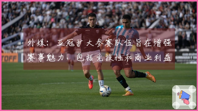 外媒：亚冠扩大参赛队伍旨在增强赛事魅力，包括竞技性和商业利益